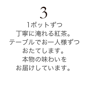 1ポットずつ丁寧に淹れる紅茶。テーブルでお一人様ずつおたてします。本物の味わいをお届けしています。
