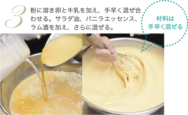 粉に溶き卵と牛乳を加え、手早く混ぜ合わせる。サラダ油、バニラエッセンス、ラム酒を加え、さらに混ぜる。