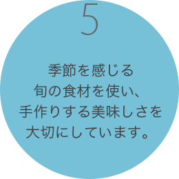 季節を感じる旬の食材を使い、
                        手作りする美味しさをお届けします。